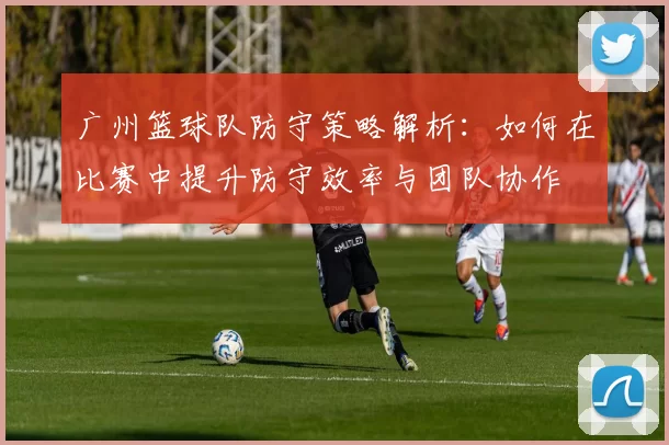 广州篮球队防守策略解析：如何在比赛中提升防守效率与团队协作