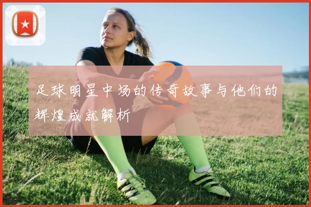 足球明星中场的传奇故事与他们的辉煌成就解析