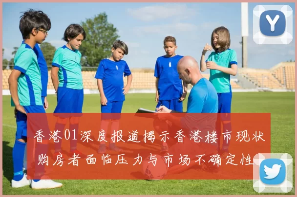 香港01深度报道揭示香港楼市现状 购房者面临压力与市场不确定性