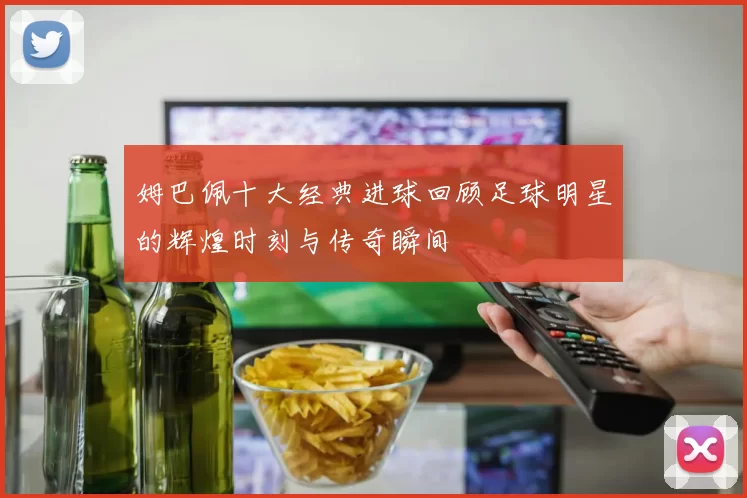 姆巴佩十大经典进球回顾足球明星的辉煌时刻与传奇瞬间