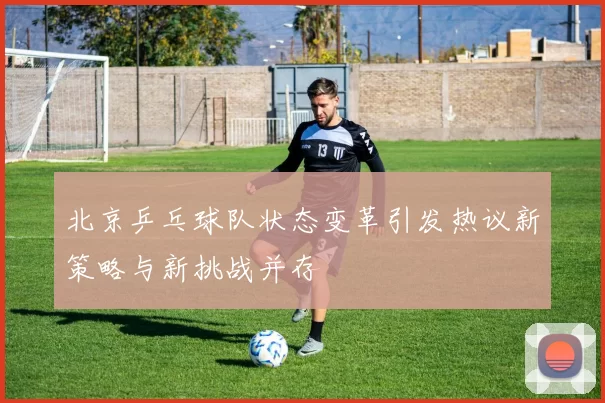北京乒乓球队状态变革引发热议新策略与新挑战并存