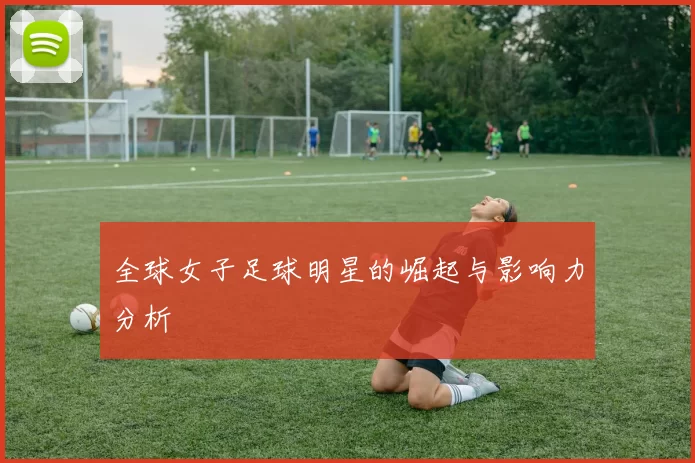 全球女子足球明星的崛起与影响力分析