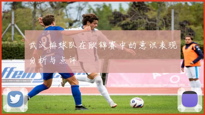 武汉排球队在欧锦赛中的意识表现分析与点评