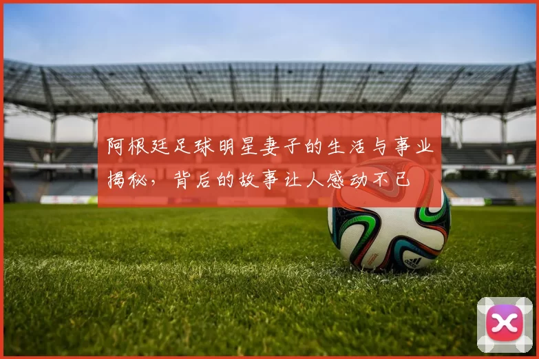阿根廷足球明星妻子的生活与事业揭秘，背后的故事让人感动不已