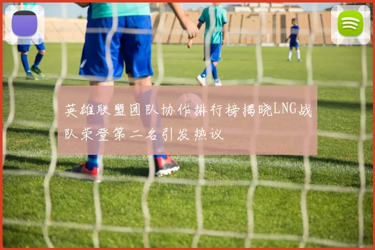 英雄联盟团队协作排行榜揭晓LNG战队荣登第二名引发热议