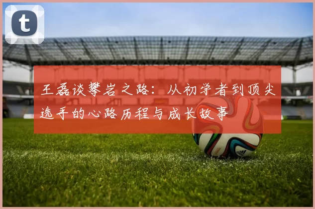王磊谈攀岩之路：从初学者到顶尖选手的心路历程与成长故事