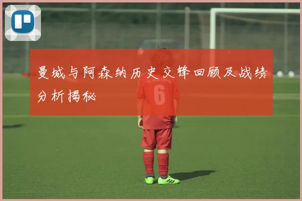 曼城与阿森纳历史交锋回顾及战绩分析揭秘