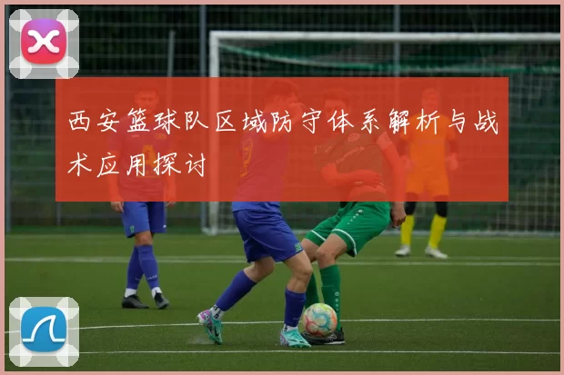 西安篮球队区域防守体系解析与战术应用探讨