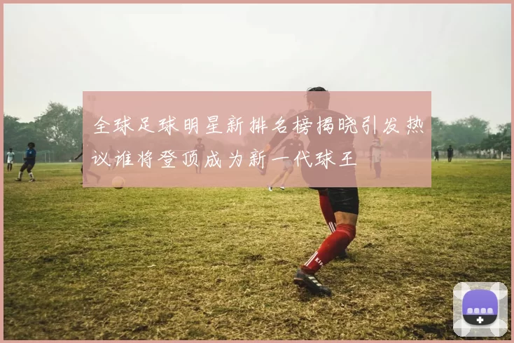 全球足球明星新排名榜揭晓引发热议谁将登顶成为新一代球王