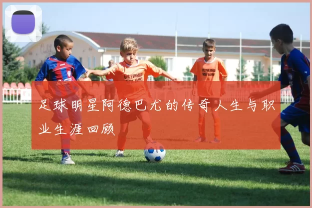 足球明星阿德巴尤的传奇人生与职业生涯回顾