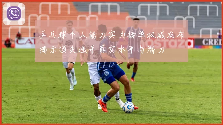 乒乓球个人能力实力榜单权威发布揭示顶尖选手真实水平与潜力