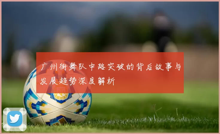 广州街舞队中路突破的背后故事与发展趋势深度解析