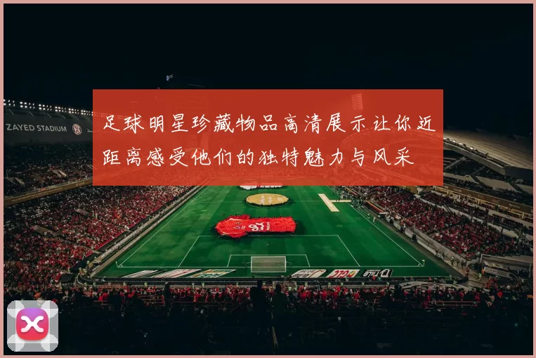 足球明星珍藏物品高清展示让你近距离感受他们的独特魅力与风采