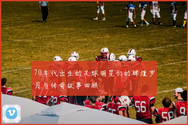 70年代出生的足球明星们的辉煌岁月与传奇故事回顾