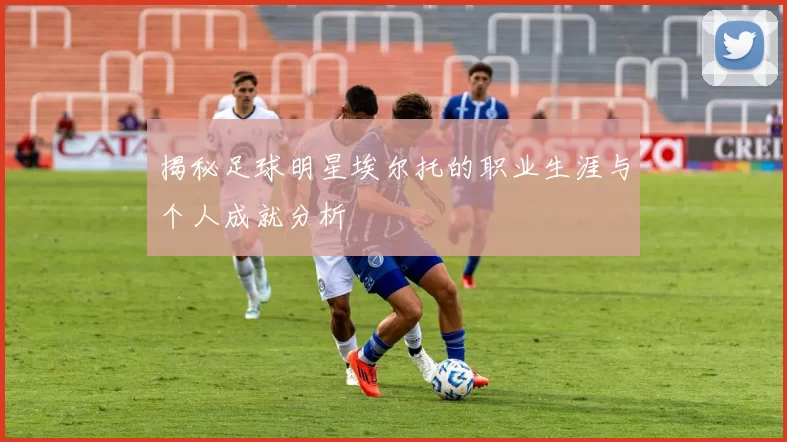 揭秘足球明星埃尔托的职业生涯与个人成就分析