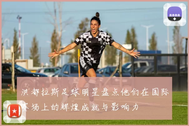 洪都拉斯足球明星盘点他们在国际赛场上的辉煌成就与影响力