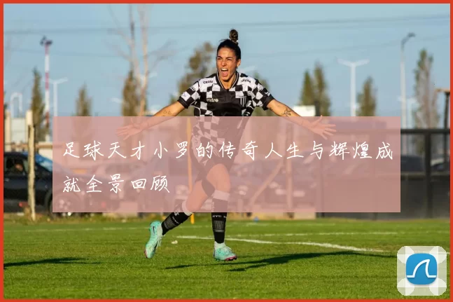 足球天才小罗的传奇人生与辉煌成就全景回顾