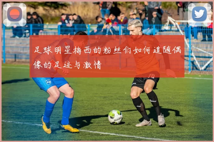 足球明星梅西的粉丝们如何追随偶像的足迹与激情