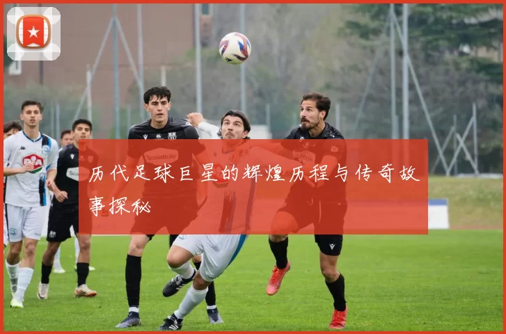 历代足球巨星的辉煌历程与传奇故事探秘