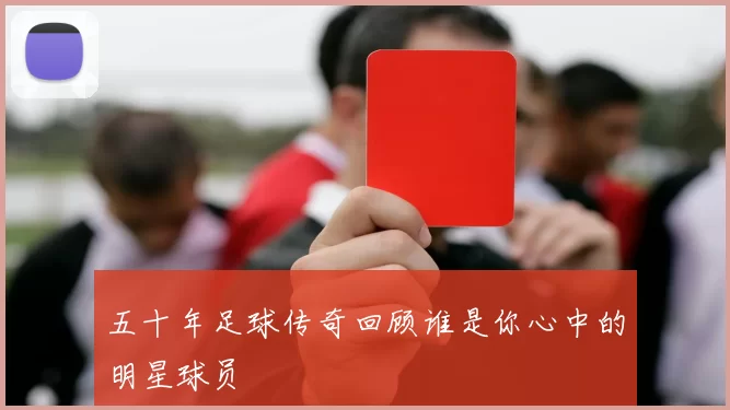 五十年足球传奇回顾谁是你心中的明星球员