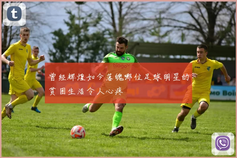 曾经辉煌如今落魄哪位足球明星的贫困生活令人心疼