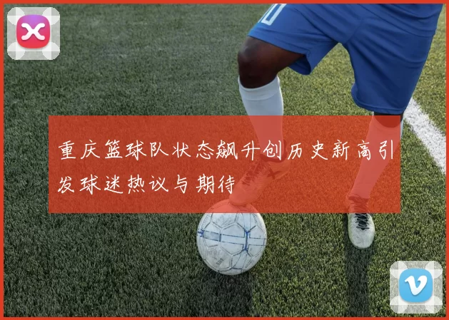重庆篮球队状态飙升创历史新高引发球迷热议与期待