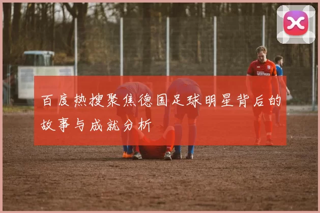 百度热搜聚焦德国足球明星背后的故事与成就分析