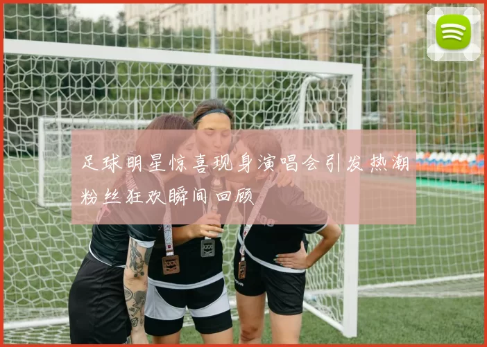 足球明星惊喜现身演唱会引发热潮粉丝狂欢瞬间回顾