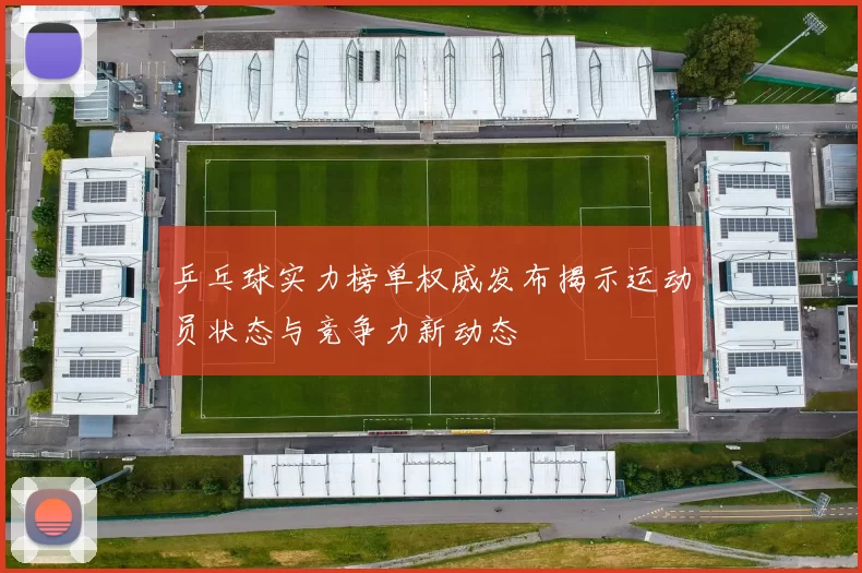 乒乓球实力榜单权威发布揭示运动员状态与竞争力新动态
