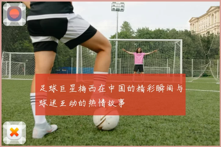 足球巨星梅西在中国的精彩瞬间与球迷互动的热情故事