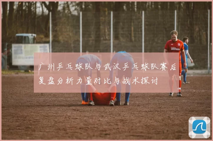 广州乒乓球队与武汉乒乓球队赛后复盘分析力量对比与战术探讨