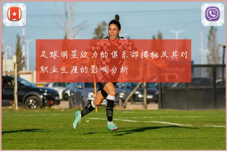 足球明星效力的俱乐部揭秘及其对职业生涯的影响分析