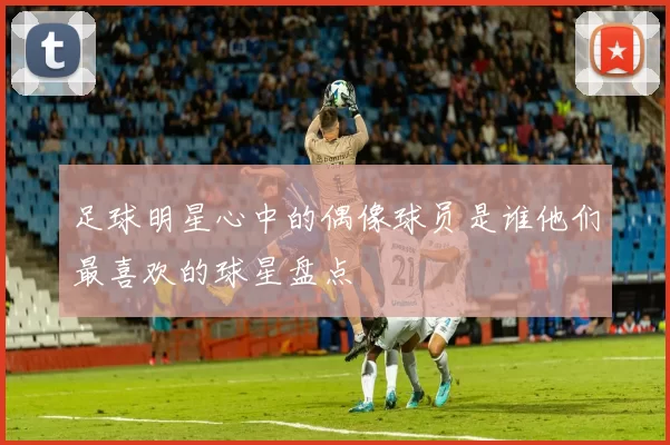 足球明星心中的偶像球员是谁他们最喜欢的球星盘点