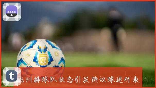 杭州排球队状态引发热议球迷对表现和战术分歧明显