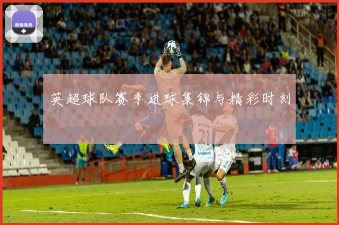 英超球队赛季进球集锦与精彩时刻