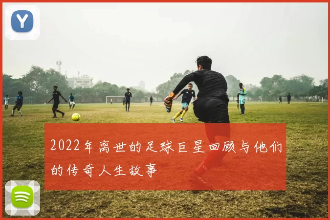 2022年离世的足球巨星回顾与他们的传奇人生故事