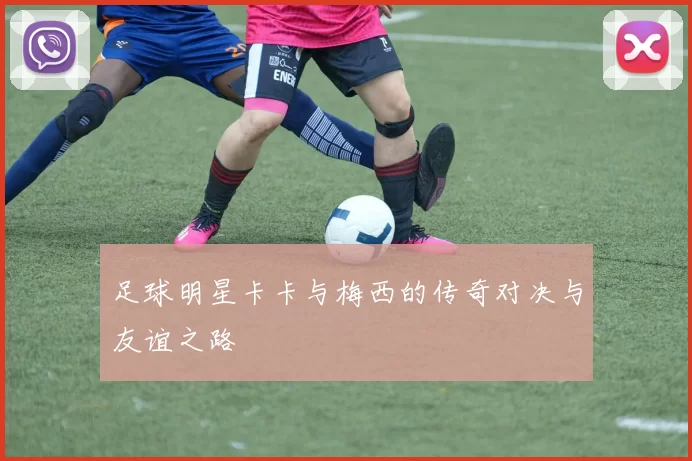 足球明星卡卡与梅西的传奇对决与友谊之路