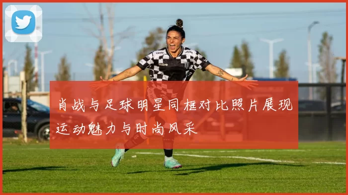 肖战与足球明星同框对比照片展现运动魅力与时尚风采