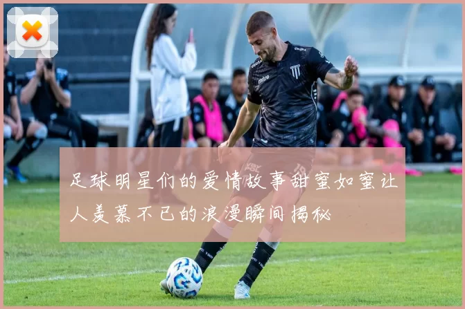 足球明星们的爱情故事甜蜜如蜜让人羡慕不已的浪漫瞬间揭秘