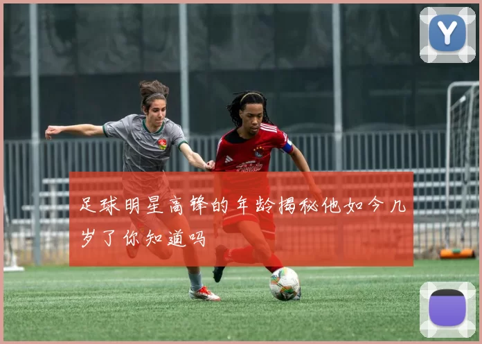 足球明星高锋的年龄揭秘他如今几岁了你知道吗