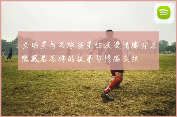 女明星与足球明星的浪漫情缘背后隐藏着怎样的故事与情感交织