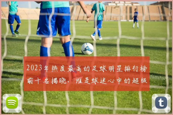 2023年热度最高的足球明星排行榜前十名揭晓，谁是球迷心中的超级偶像