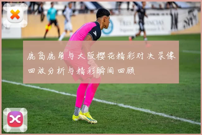 鹿岛鹿角与大阪樱花精彩对决录像回放分析与精彩瞬间回顾