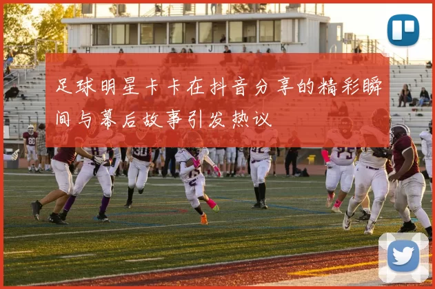 足球明星卡卡在抖音分享的精彩瞬间与幕后故事引发热议