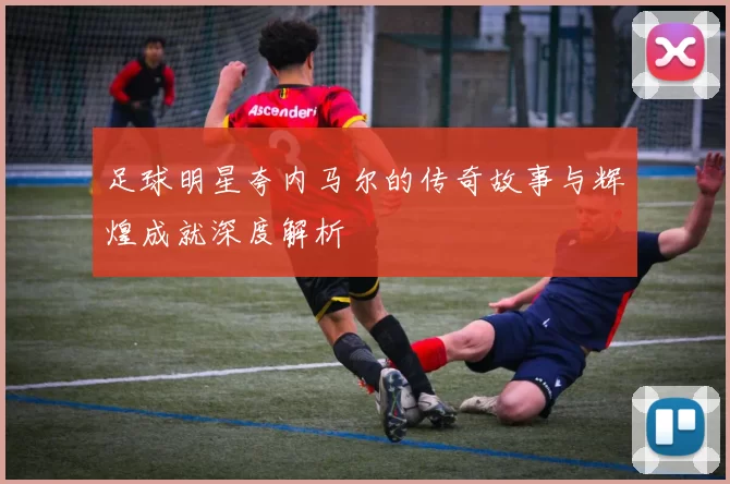 足球明星夸内马尔的传奇故事与辉煌成就深度解析