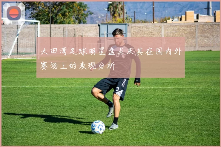 大田湾足球明星盘点及其在国内外赛场上的表现分析