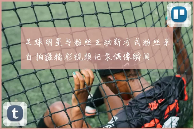 足球明星与粉丝互动新方式粉丝亲自拍摄精彩视频记录偶像瞬间