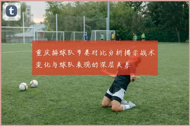重庆排球队节奏对比分析揭示战术变化与球队表现的深层关系