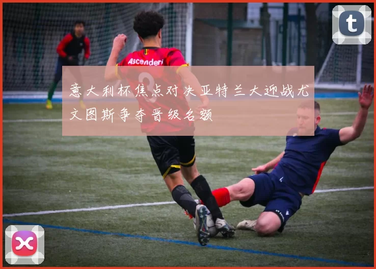 意大利杯焦点对决亚特兰大迎战尤文图斯争夺晋级名额