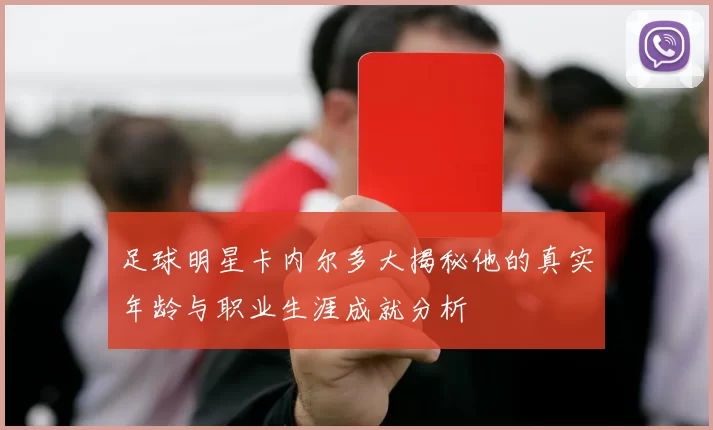足球明星卡内尔多大揭秘他的真实年龄与职业生涯成就分析